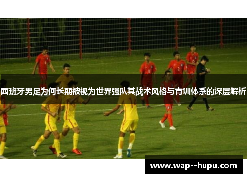 西班牙男足为何长期被视为世界强队其战术风格与青训体系的深层解析 西班牙男足为何长期被视为世界强队其战术风格与青训体系的深层解析