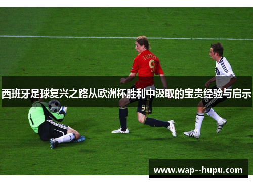 西班牙足球复兴之路从欧洲杯胜利中汲取的宝贵经验与启示 西班牙足球复兴之路从欧洲杯胜利中汲取的宝贵经验与启示