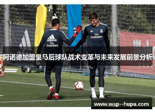 阿诺德加盟皇马后球队战术变革与未来发展前景分析