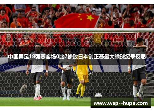 中国男足18强赛客场0比7惨败日本创正赛最大输球纪录反思