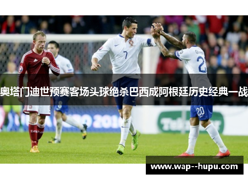 奥塔门迪世预赛客场头球绝杀巴西成阿根廷历史经典一战