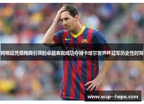 阿根廷凭借梅西引领的卓越表现成功夺得卡塔尔世界杯冠军历史性时刻